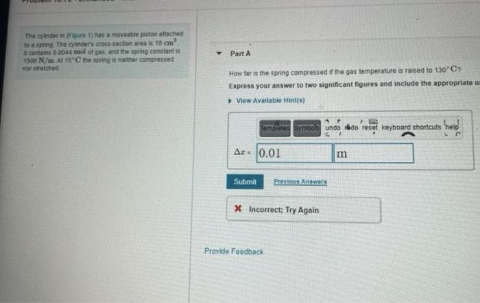 The cylinder in (Figure 1) has a moveable piston attached
to a spring The cylinders cross-section area is 10 cm
t contains 0.0044 mol of gas, and the spring constant is
1500 N/m Al 15 C the spring is neither compressed
nor stretched
Part A
How far is the spring compressed if the gas temperature is raised to 130"C?
Express your answer to two significant figures and include the appropriate ur
> View Available Hint(s)
Templates Symbol undo do reset keyboard shortcuts 'help
Ar= 0.01
Submit
Previous Answers
X Incorrect; Try Again
Provide Feedback
