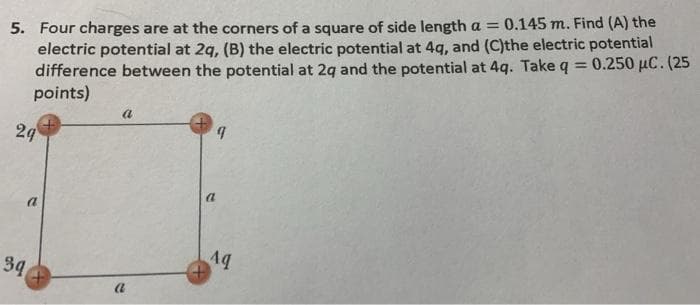 5. Four charges are at the corners of a square of side length a = 0.145 m. Find (A) the
electric potential at 2q, (B) the electric potential at 4g, and (C)the electric potential
difference between the potential at 2g and the potential at 4q. Take q = 0.250 µC. (25
points)
%3D
a
29
a
34
