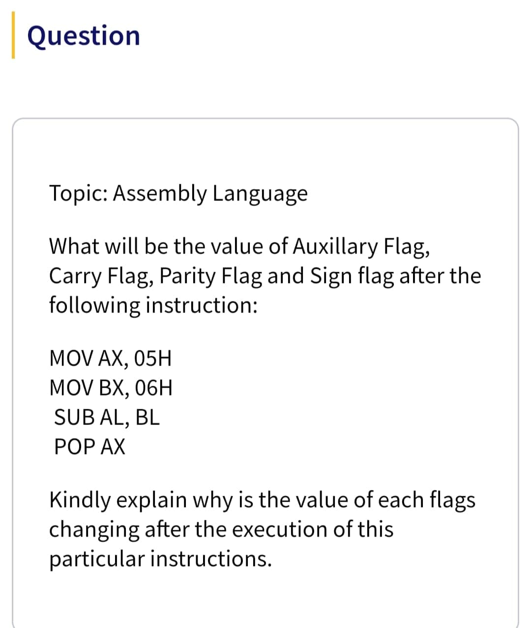 Question
Topic: Assembly Language
What will be the value of Auxillary Flag,
Carry Flag, Parity Flag and Sign flag after the
following instruction:
MOV AX, 05H
MOV BX, 06H
SUB AL, BL
РOP AX
Kindly explain why is the value of each flags
changing after the execution of this
particular instructions.
