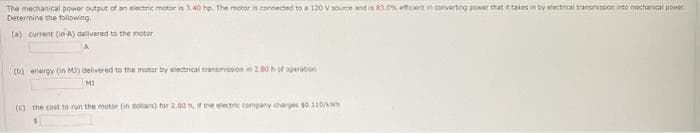The mechanical powor output of an electrie motor in 140 he. The motor in connected to a 120 V source and in 83 cent in converting poeer that taies in by eiectrical tranomisson into mechancal power.
Determine the following.
(a) current (A) delivered to the motor
(b) energy (in MJ) delivered to the motor by electrical transmasion in 2 80hof operation
(c) the cost to run the motor (in conars) for 2.00 h, f the electric company tharges 10.110/wn

