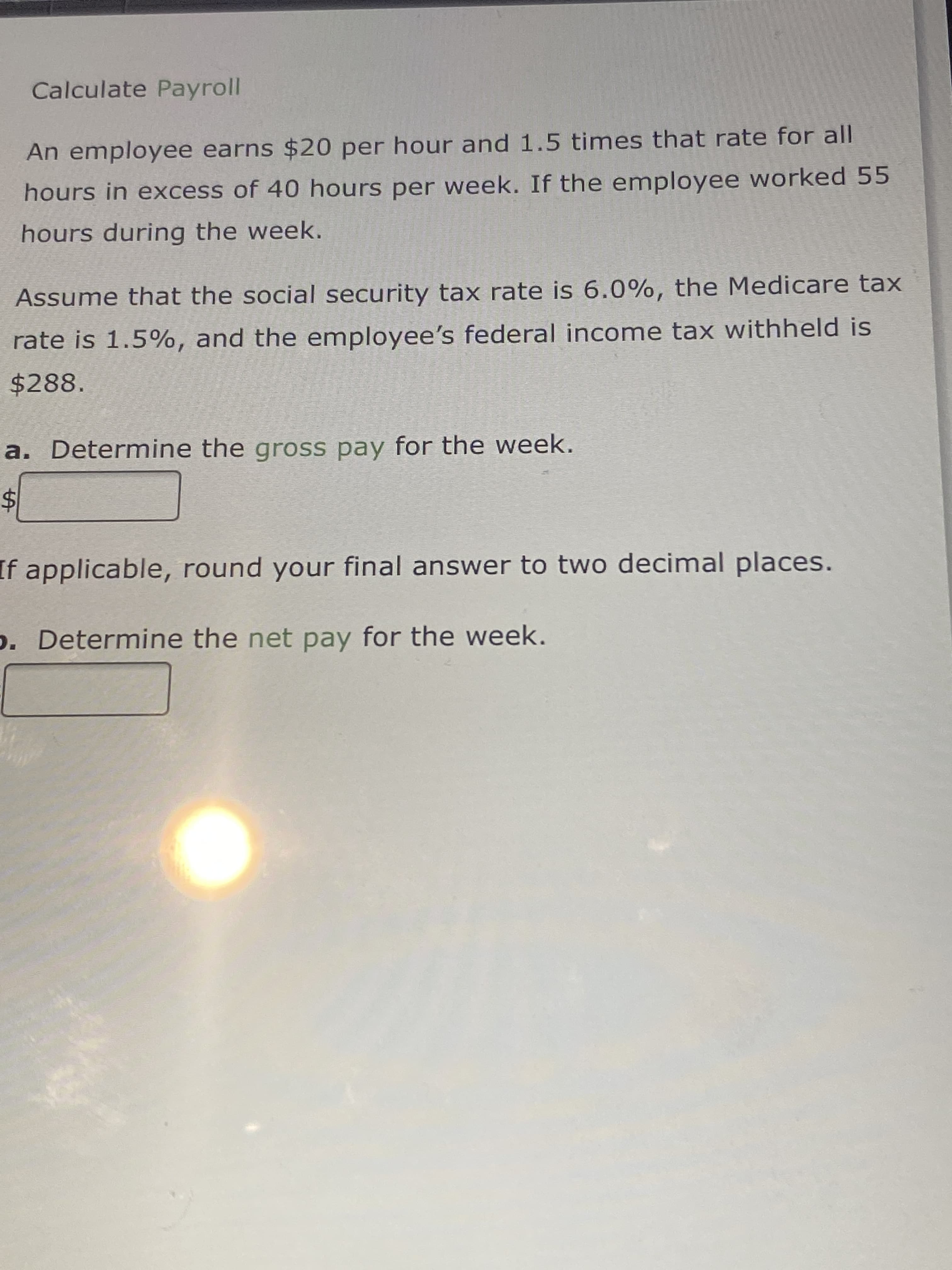 %24
Calculate Payroll
An employee earns $20 per hour and 1.5 times that rate for all
hours in excess of 40 hours per week. If the employee worked 55
hours during the week.
Assume that the social security tax rate is 6.0%, the Medicare tax
rate is 1.5%, and the employee's federal income tax withheld is
$288.
a. Determine the gross pay for the week.
If applicable, round your final answer to two decimal places.
p. Determine the net pay for the week.
