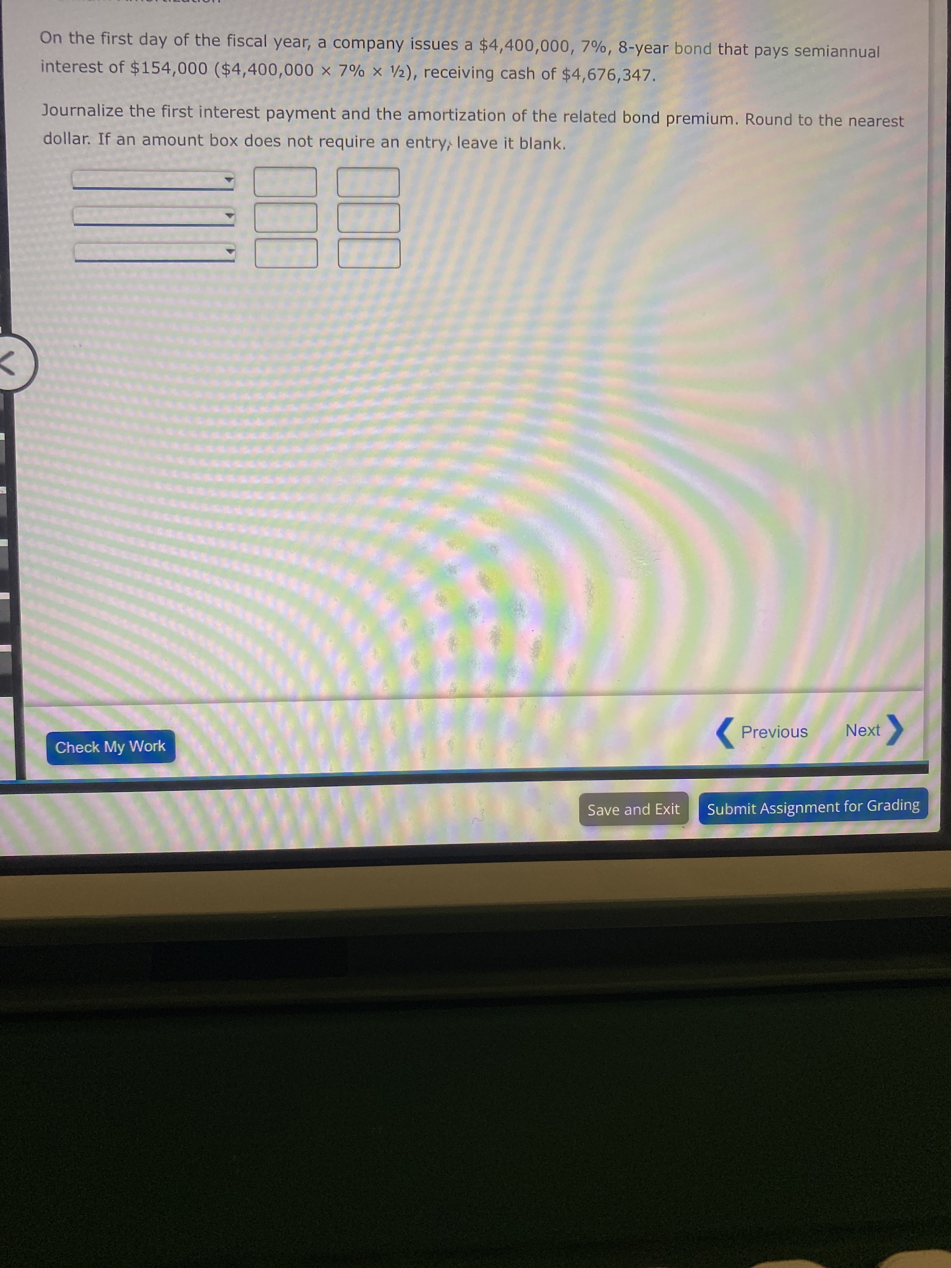 On the first day of the fiscal year, a company issues a $4,400,000, 7%, 8-year bond that pays semiannual
interest of $154,000 ($4,400,000 x 7% x 2), receiving cash of $4,676,347.
Journalize the first interest payment and the amortization of the related bond premium. Round to the nearest
dollar. If an amount box does not require an entry, leave it blank.
Previous
Next
Check My Work
Save and Exit
Submit Assignment for Grading
