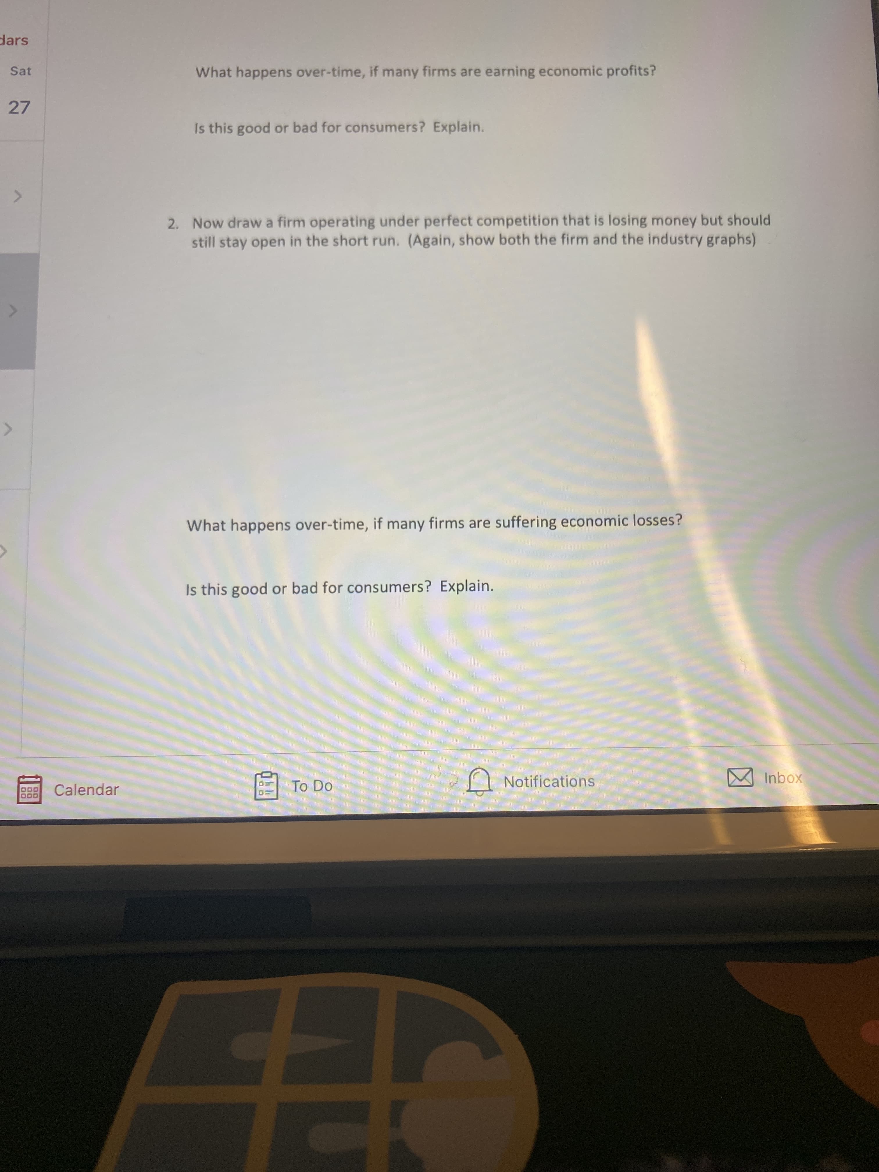 dars
Sat
What happens over-time, if many firms are earning economic profits?
27
Is this good or bad for consumers? Explain.
2. Now draw a firm operating under perfect competition that is losing money but should
still stay open in the short run. (Again, show both the firm and the industry graphs)
What happens over-time, if many firms are suffering economic losses?
Is this good or bad for consumers? Explain.
Calendar
To Do
Notifications
xoqu W
