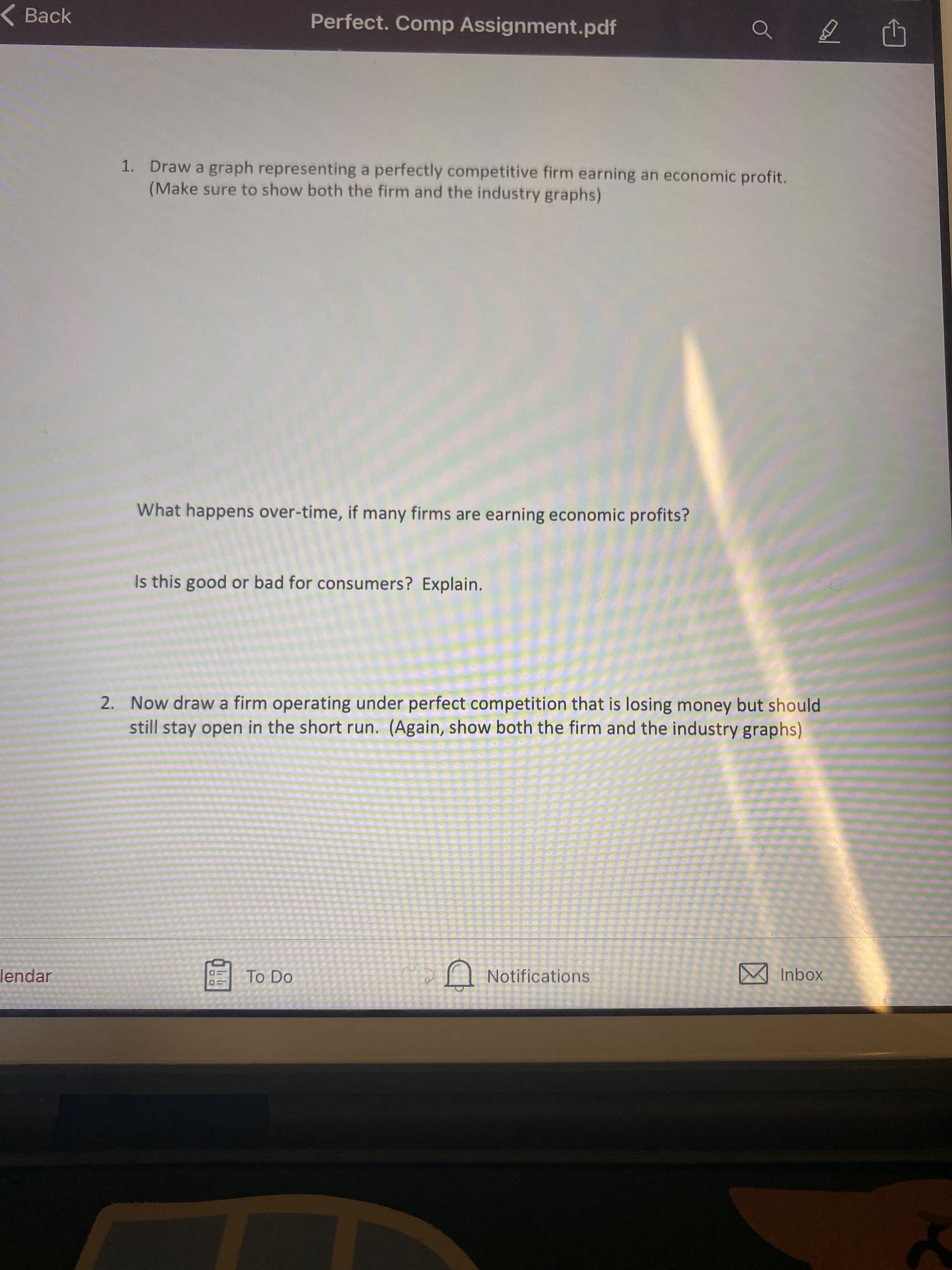 Back
Perfect. Comp Assignment.pdf
1. Draw a graph representing a perfectly competitive firm earning an economic profit.
(Make sure to show both the firm and the industry graphs)
What happens over-time, if many firms are earning economic profits?
Is this good or bad for consumers? Explain.
2. Now draw a firm operating under perfect competition that is losing money but should
still stay open in the short run. (Again, show both the firm and the industry graphs)
lendar
To Do
A Notifications
M Inbox
