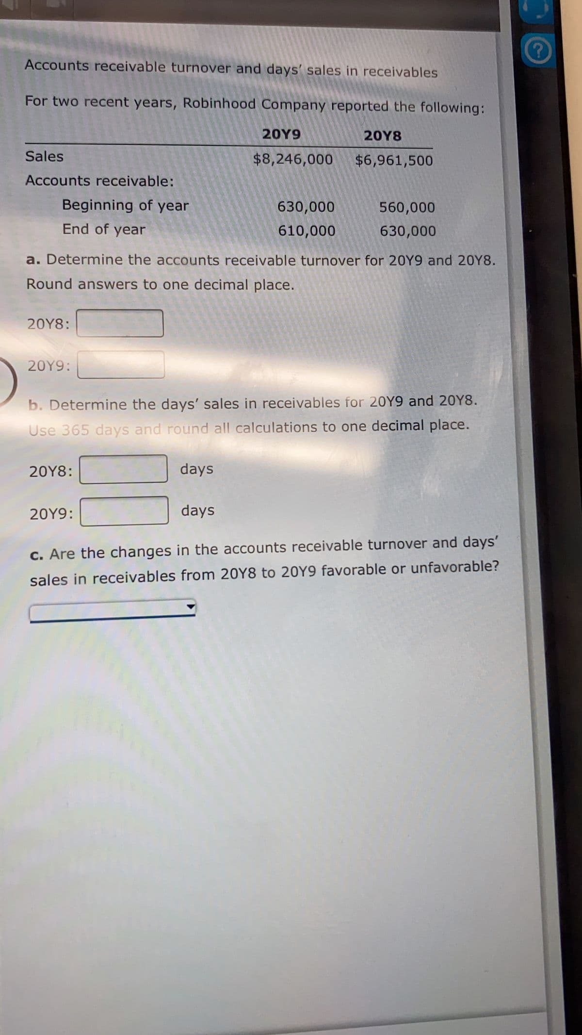 Accounts receivable turnover and days' sales in receivables
For two recent years, Robinhood Company reported the following:
20Y9
20Υ8
Sales
$8,246,000
$6,961,500
Accounts receivable:
Beginning of year
630,000
560,000
End of year
610,000
630,000
a. Determine the accounts receivable turnover for 20Y9 and 20Y8.
Round answers to one decimal place.
20Υ8:
20Y9:
b. Determine the days' sales in receivables for 20Y9 and 20Y8.
Use 365 days and round all calculations to one decimal place.
20Υ8:
days
20Y9:
days
c. Are the changes in the accounts receivable turnover and days'
sales in receivables from 20Y8 to 20Y9 favorable or unfavorable?
