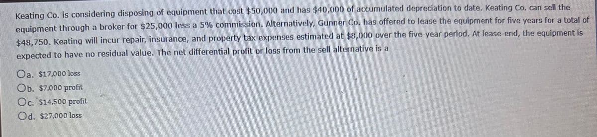 Keating Co. is considering disposing of equipment that cost $50,000 and has $40,000 of accumulated depreciation to date. Keating Co. can sell the
equipment through a broker for $25,000 less a 5% commission. Alternatively, Gunner Co. has offered to lease the equipment for five years for a total of
$48,750. Keating will incur repair, insurance, and property tax expenses estimated at $8,000 over the five-year period. At lease-end, the equipment is
expected to have no residual value. The net differential profit or loss from the sell alternative is a
Oa. $17,000 loss
Ob. $7,000 profit
Oc: $14,500 profit
Od. $27,000 loss