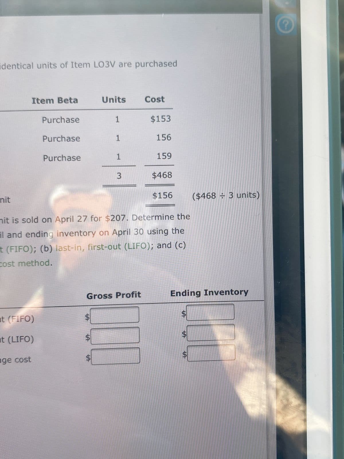 identical units of Item LO3V are purchased
Item Beta
Units
Cost
Purchase
1
$153
Purchase
1
156
Purchase
1
159
$468
nit
$156
($468 ÷ 3 units)
nit is sold on April 27 for $207. Determine the
il and ending inventory on April 30 using the
t (FIFO); (b) last-in, first-out (LIFO); and (c)
cost method.
Gross Profit
Ending Inventory
ut (FIFO)
%24
t (LIFO)
age cost
%24
%24
%24
3.
%24
%24
%24
