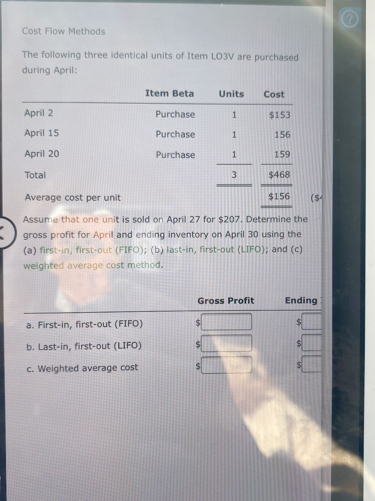 Cost Flow Methods
The following three identical units of Item LO3V are purchased
during April:
Item Beta
Units
Cost
April 2
Purchase
1
$153
April 15
Purchase
1
156
April 20
Purchase
1
159
Total
$468
Average cost per unit
$156
($4
Assume that one unit is sold on April 27 for $207. Determine the
gross profit for April and ending inventory on April 30 using the
(a) first-in, first-out (FIFO); (b) last-in, first-out (LIFO); and (c)
weighted average cost method.
Gross Profit
Ending
%$4
a. First-in, first-out (FIFO)
b. Last-in, first-out (LIFO)
C. Weighted average cost
%24
%24
%24
3.
%24
%24
%24
