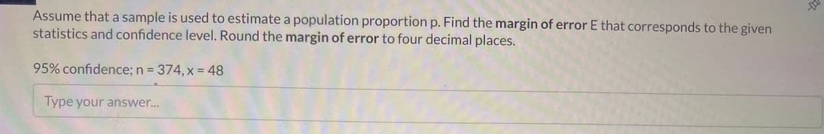 Assume that a sample is used to estimate a population proportion p. Find the margin of error E that corresponds to the given
statistics and confidence level. Round the margin of error to four decimal places.
95% confidence; n = 374, x = 48
Type your answer...
