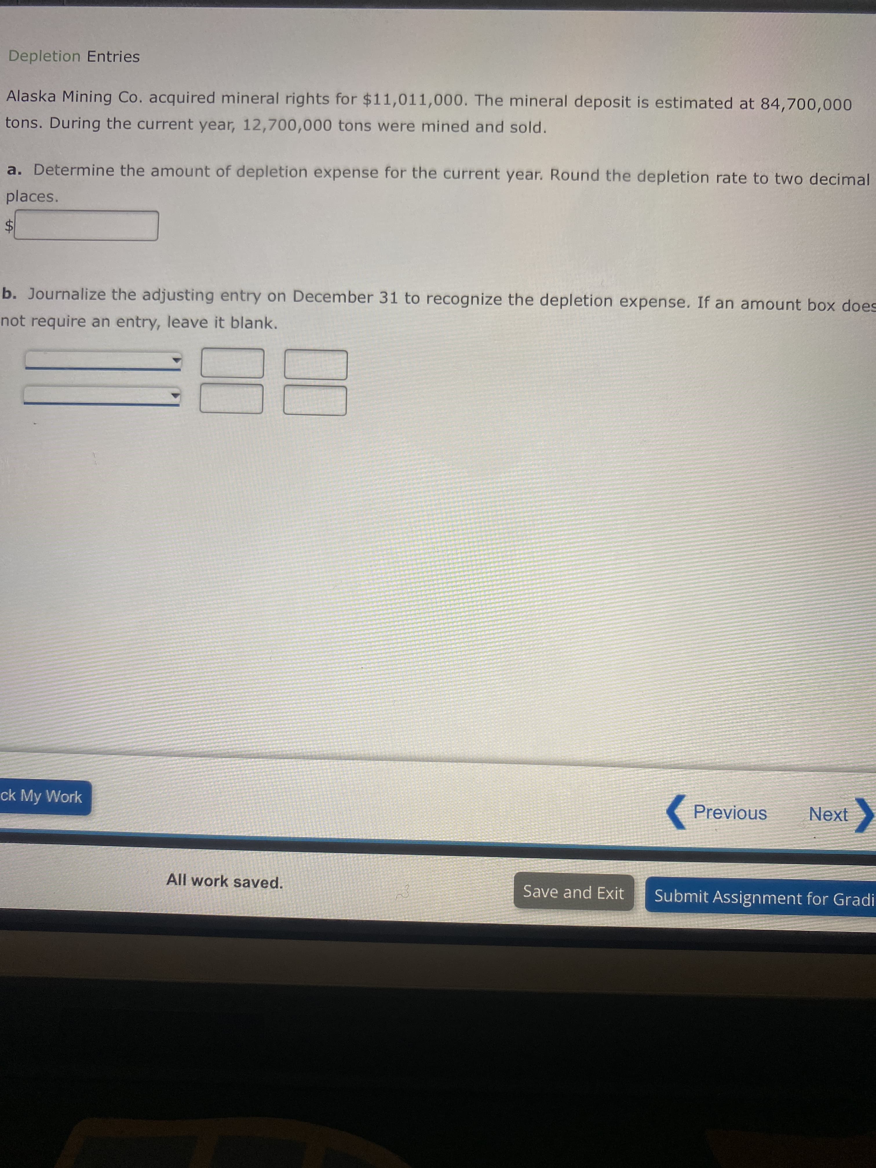 %24
Depletion Entries
Alaska Mining Co. acquired mineral rights for $11,011,000. The mineral deposit is estimated at 84,700,000
tons. During the current year, 12,700,000 tons were mined and sold.
a. Determine the amount of depletion expense for the current year. Round the depletion rate to two decimal
places.
b. Journalize the adjusting entry on December 31 to recognize the depletion expense. If an amount box does
not require an entry, leave it blank.
88
ck My Work
(Previous
Next
All work saved.
Save and Exit
Submit Assignment for Gradi
