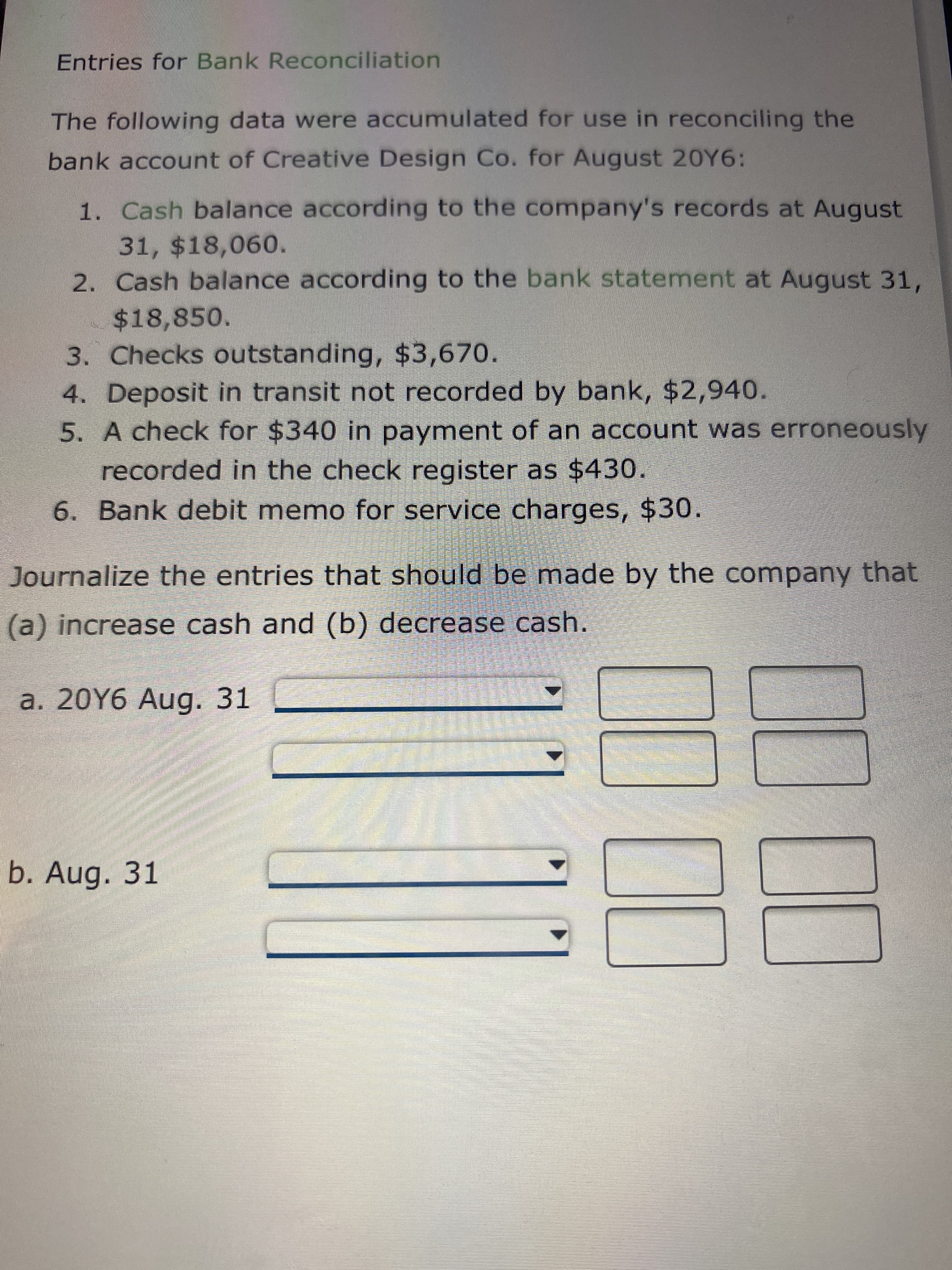 Entries for Bank Reconciliation
The following data were accumulated for use in reconciling the
bank account of Creative Design Co. for August 20Y6:
1. Cash balance according to the company's records at August
31, $18,060.
2. Cash balance according to the bank statement at August 31,
%2418,850.
3. Checks outstanding, $3,670.
4. Deposit in transit not recorded by bank, $2,940.
5. A check for $340 in payment of an account was erroneously
recorded in the check register as $430.
6. Bank debit memo for service charges, $30.
Journalize the entries that should be made by the company that
(a) increase cash and (b) decrease cash.
a. 20Y6 Aug. 31
b. Aug. 31
