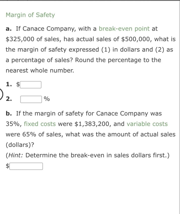 Margin of Safety
a. If Canace Company, with a break-even point at
$325,000 of sales, has actual sales of $500,000, what is
the margin of safety expressed (1) in dollars and (2) as
a percentage of sales? Round the percentage to the
nearest whole number.
1. $
2.
%
b. If the margin of safety for Canace Company was
35%, fixed costs were $1,383,200, and variable costs
were 65% of sales, what was the amount of actual sales
(dollars)?
(Hint: Determine the break-even in sales dollars first.)
S