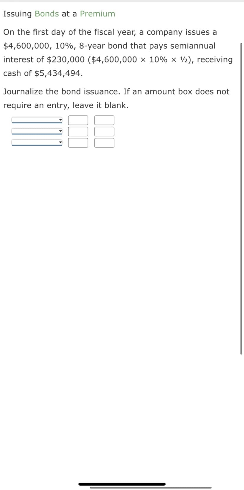 Issuing Bonds at a Premium
On the first day of the fiscal year, a company issues a
$4,600,000, 10%, 8-year bond that pays semiannual
interest of $230,000 ($4,600,000 × 10% × ½), receiving
cash of $5,434,494.
Journalize the bond issuance. If an amount box does not
require an entry, leave it blank.
