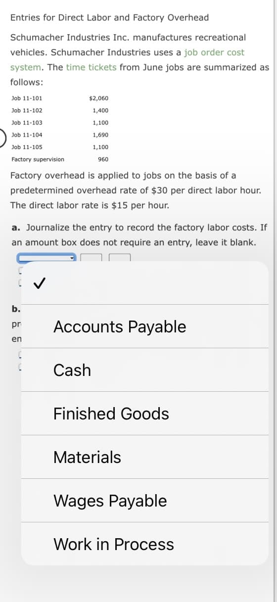 Entries for Direct Labor and Factory Overhead
Schumacher Industries Inc. manufactures recreational
vehicles. Schumacher Industries uses a job order cost
system. The time tickets from June jobs are summarized as
follows:
Job 11-101
Job 11-102
Job 11-103
Job 11-104
Job 11-105
Factory supervision
$2,060
1,400
Factory overhead is applied to jobs on the basis of a
predetermined overhead rate of $30 per direct labor hour.
The direct labor rate is $15 per hour.
b.
pr
en
1,100
1,690
1,100
960
a. Journalize the entry to record the factory labor costs. If
an amount box does not require an entry, leave it blank.
Accounts Payable
Cash
Finished Goods
Materials
Wages Payable
Work in Process