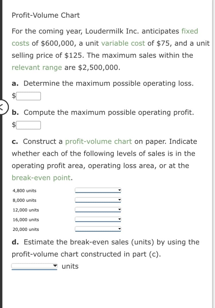 Profit-Volume Chart
For the coming year, Loudermilk Inc. anticipates fixed
costs of $600,000, a unit variable cost of $75, and a unit
selling price of $125. The maximum sales within the
relevant range are $2,500,000.
a. Determine the maximum possible operating loss.
b. Compute the maximum possible operating profit.
c. Construct a profit-volume chart on paper. Indicate
whether each of the following levels of sales is in the
operating profit area, operating loss area, or at the
break-even point.
4,800 units
8,000 units
12,000 units
16,000 units
20,000 units
d. Estimate the break-even sales (units) by using the
profit-volume chart constructed in part (c).
units