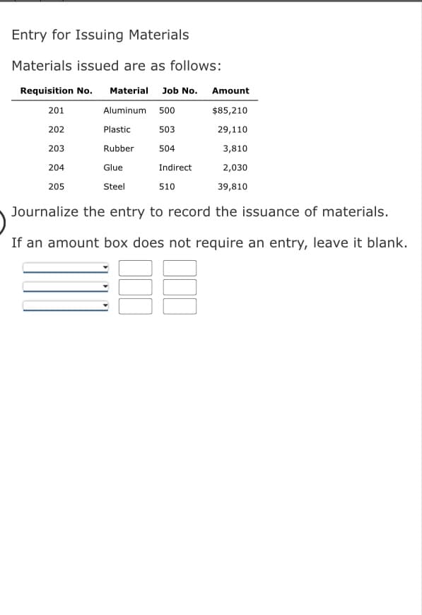 Entry for Issuing Materials
Materials issued are as follows:
Requisition No. Material Job No.
Aluminum 500
503
201
202
203
204
205
Plastic
Rubber
Glue
Steel
504
Indirect
510
Amount
$85,210
29,110
3,810
2,030
39,810
Journalize the entry to record the issuance of materials.
If an amount box does not require an entry, leave it blank.