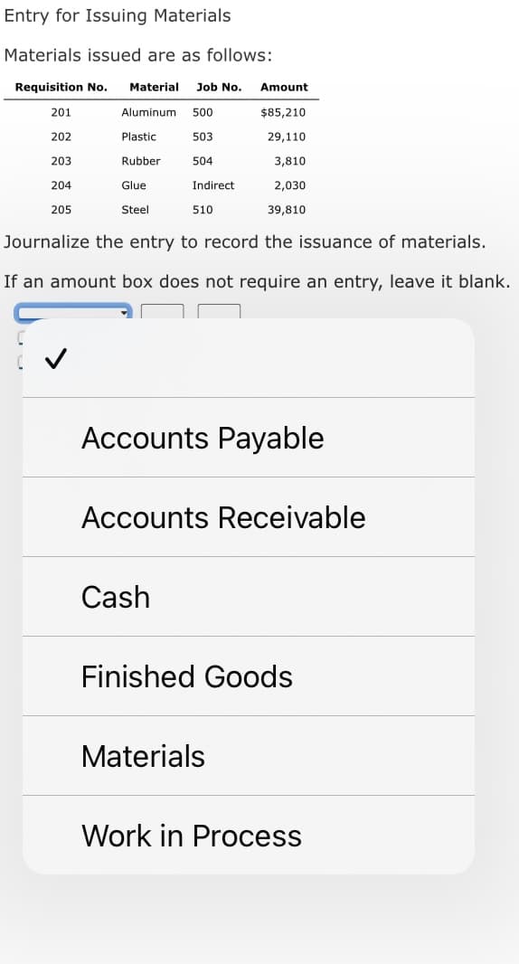 Entry for Issuing Materials
Materials issued are as follows:
Requisition No. Material Job No.
Aluminum 500
503
504
201
202
203
204
205
Plastic
Rubber
Glue
Steel
Indirect
510
Cash
Amount
$85,210
29,110
3,810
Journalize the entry to record the issuance of materials.
If an amount box does not require an entry, leave it blank.
2,030
39,810
Accounts Payable
Accounts Receivable
Materials
Finished Goods
Work in Process