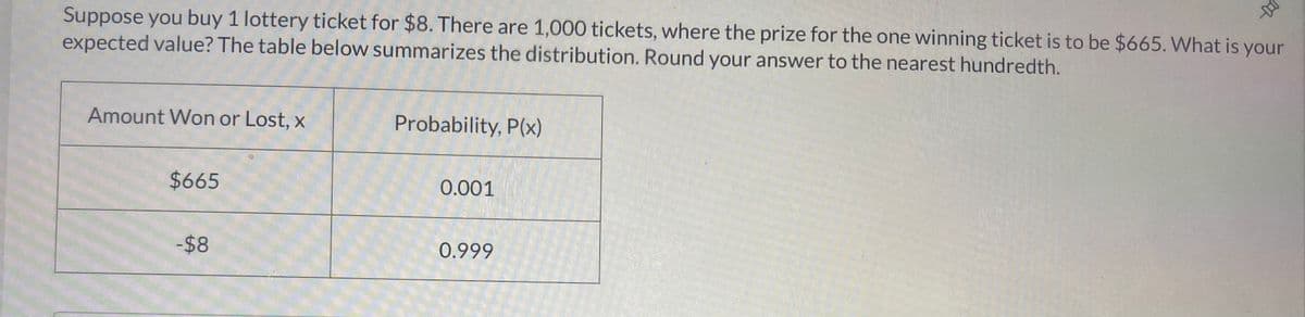 Suppose you buy 1 lottery ticket for $8. There are 1,000 tickets, where the prize for the one winning ticket is to be $665. What is your
expected value? The table below summarizes the distribution. Round your answer to the nearest hundredth.
Amount Won or Lost, x
Probability, P(x)
$665
0.001
-$8
0.999
