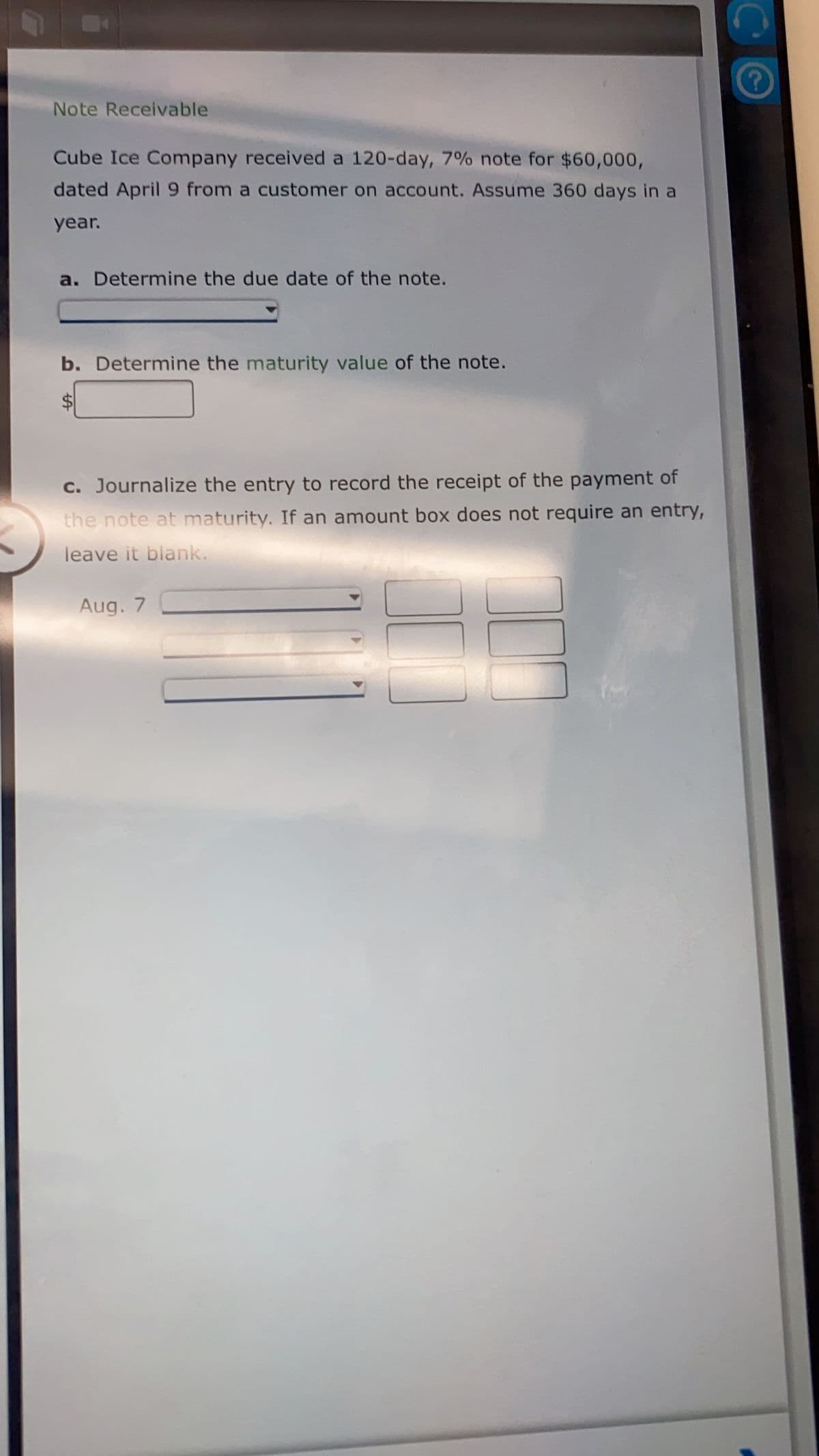 Note Receivable
Cube Ice Company received a 120-day, 7% note for $60,000,
dated April 9 from a customer on account. Assume 360 days in a
year.
a. Determine the due date of the note.
b. Determine the maturity value of the note.
c. Journalize the entry to record the receipt of the payment of
the note at maturity. If an amount box does not require an entry,
leave it blank.
Aug. 7
%24
