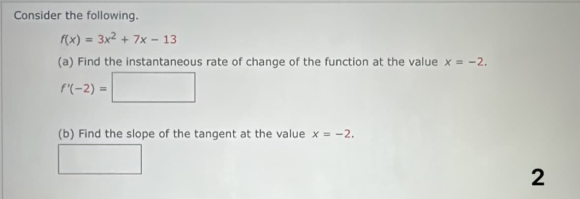 Consider the following.
f(x) = 3x² + 7x - 13
(a) Find the instantaneous rate of change of the function at the value x = -2.
f'(-2) =
(b) Find the slope of the tangent at the value x = -2.
2