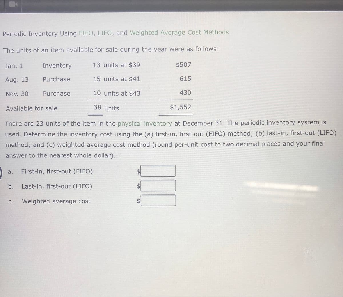 Periodic Inventory Using FIFO, LIFO, and Weighted Average Cost Methods
The units of an item available for sale during the year were as follows:
Jan. 1
Inventory
13 units at $39
$507
Aug. 13
Purchase
15 units at $41
615
Nov. 30
Purchase
10 units at $43
430
Available for sale
38 units
$1,552
There are 23 units of the item in the physical inventory at December 31. The periodic inventory system is
used. Determine the inventory cost using the (a) first-in, first-out (FIFO) method; (b) last-in, first-out (LIFO)
method; and (c) weighted average cost method (round per-unit cost to two decimal places and your final
answer to the nearest whole dollar).
a.
First-in, first-out (FIFO)
b.
Last-in, first-out (LIFO)
С.
Weighted average cost
%24
%24
%24
