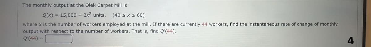 The monthly output at the Olek Carpet Mill is
Q(x) = 15,000 + 2x² units, (40 ≤ x ≤ 60)
where x is the number of workers employed at the mill. If there are currently 44 workers, find the instantaneous rate of change of monthly
output with respect to the number of workers. That is, find Q'(44).
Q'(44)
4