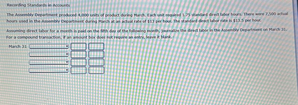 Recording Standards in Accounts
The Assembly Department produced 4,000 units of product during March. Each unit required 1.75 standard direct labor hours. There were 7,500 actual
hours used in the Assembly Department during March at an actual rate of $13 per hour. The standard direct labor rate is $13.5 per hour.
Assuming direct labor for a month is paid on the fifth day of the following month, journalize the direct labor in the Assembly Department on March 31.
For a compound transaction, if an amount box does not require an entry, leave it blank..
March 31