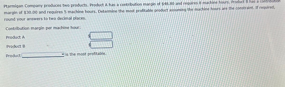 Ptarmigan Company produces two products. Product A has a contribution margin of $48.80 and requires 8 machine hours. Product B has a contribution
margin of $30.00 and requires 5 machine hours. Determine the most profitable product assuming the machine hours are the constraint. If required,
round your answers to two decimal places.
Contribution margin per machine hour:
Product A
Product B
Product
$
$
is the most profitable.