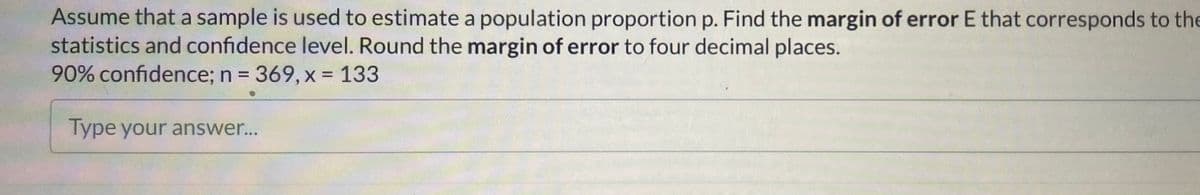 Assume that a sample is used to estimate a population proportion p. Find the margin of error E that corresponds to the
statistics and confidence level. Round the margin of error to four decimal places.
90% confidence; n = 369, x = 133
Type your answer...
