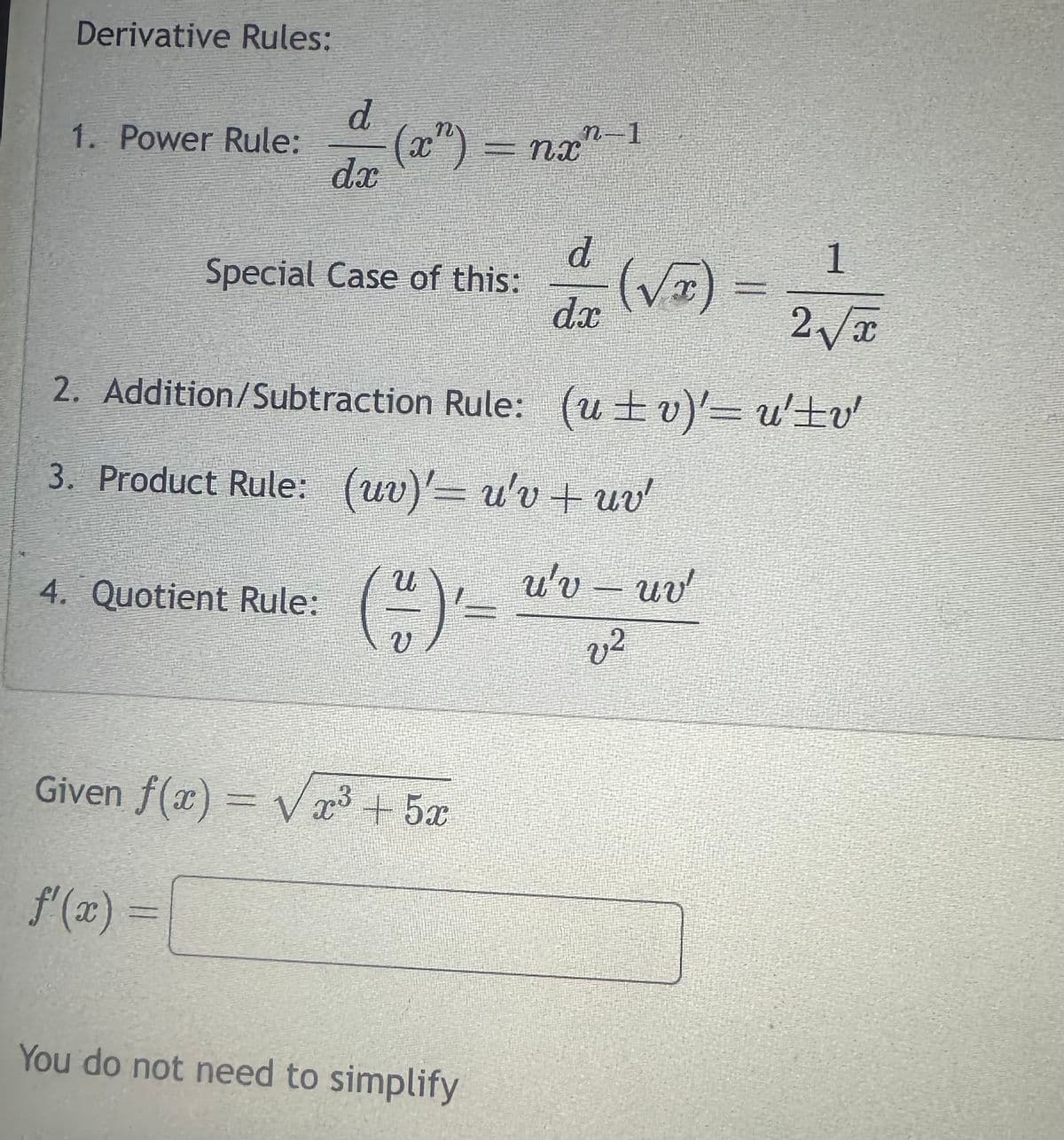 Derivative Rules:
1. Power Rule:
d
dx
Special Case of this:
4. Quotient Rule:
(2³) =
(2”) = nan-1
nx
2. Addition/Subtraction Rule: (ut v)' =u'±v
3. Product Rule: (uv)' = u'v + uv'
u'v - uv
v2
(1) =
Given f(x)=√x³
f'(x) =
+52
4 (√3)= 2√2
d
1
dx
You do not need to simplify