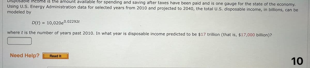 Disposable income is the amount available for spending and saving after taxes have been paid and is one gauge for the state of the economy.
Using U.S. Energy Administration data for selected years from 2010 and projected to 2040, the total U.S. disposable income, in billions, can be
modeled by
D(t) = 10,020e0.02292t
where t is the number of years past 2010. In what year is disposable income predicted to be $17 trillion (that is, $17,000 billion)?
Need Help? Read It
10