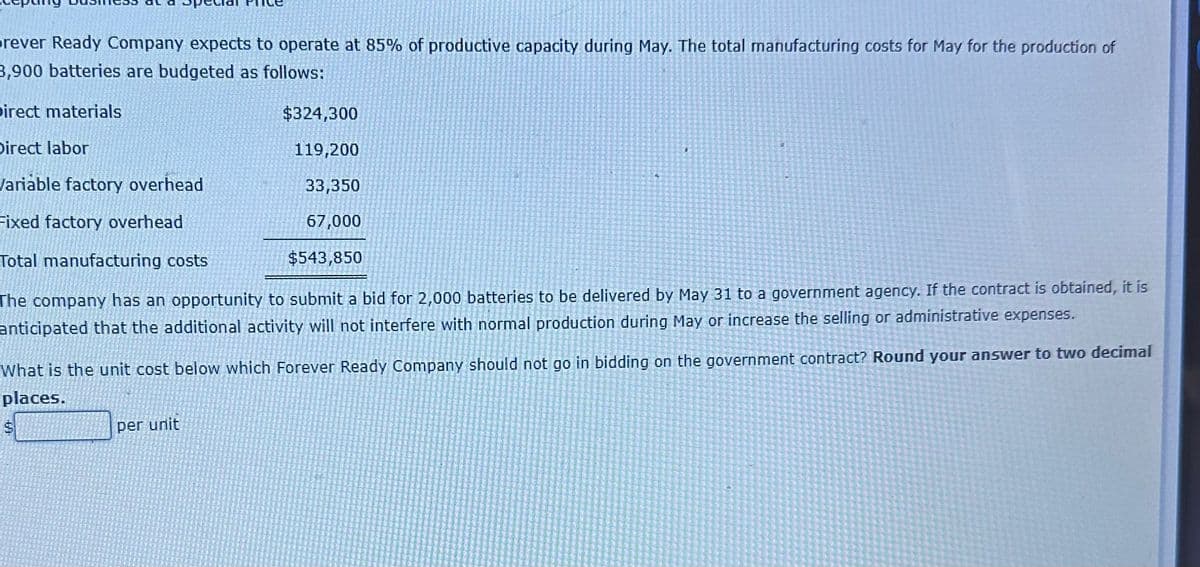 rever Ready Company expects to operate at 85% of productive capacity during May. The total manufacturing costs for May for the production of
3,900 batteries are budgeted as follows:
Direct materials
Direct labor
Variable factory overhead
Fixed factory overhead
Total manufacturing costs
The company has an opportunity to submit a bid for 2,000 batteries to be delivered by May 31 to a government agency. If the contract is obtained, it is
anticipated that the additional activity will not interfere with normal production during May or increase the selling or administrative expenses.
$324,300
119,200
33,350
67,000
$543,850
What is the unit cost below which Forever Ready Company should not go in bidding on the government contract? Round your answer to two decimal
places.
per unit