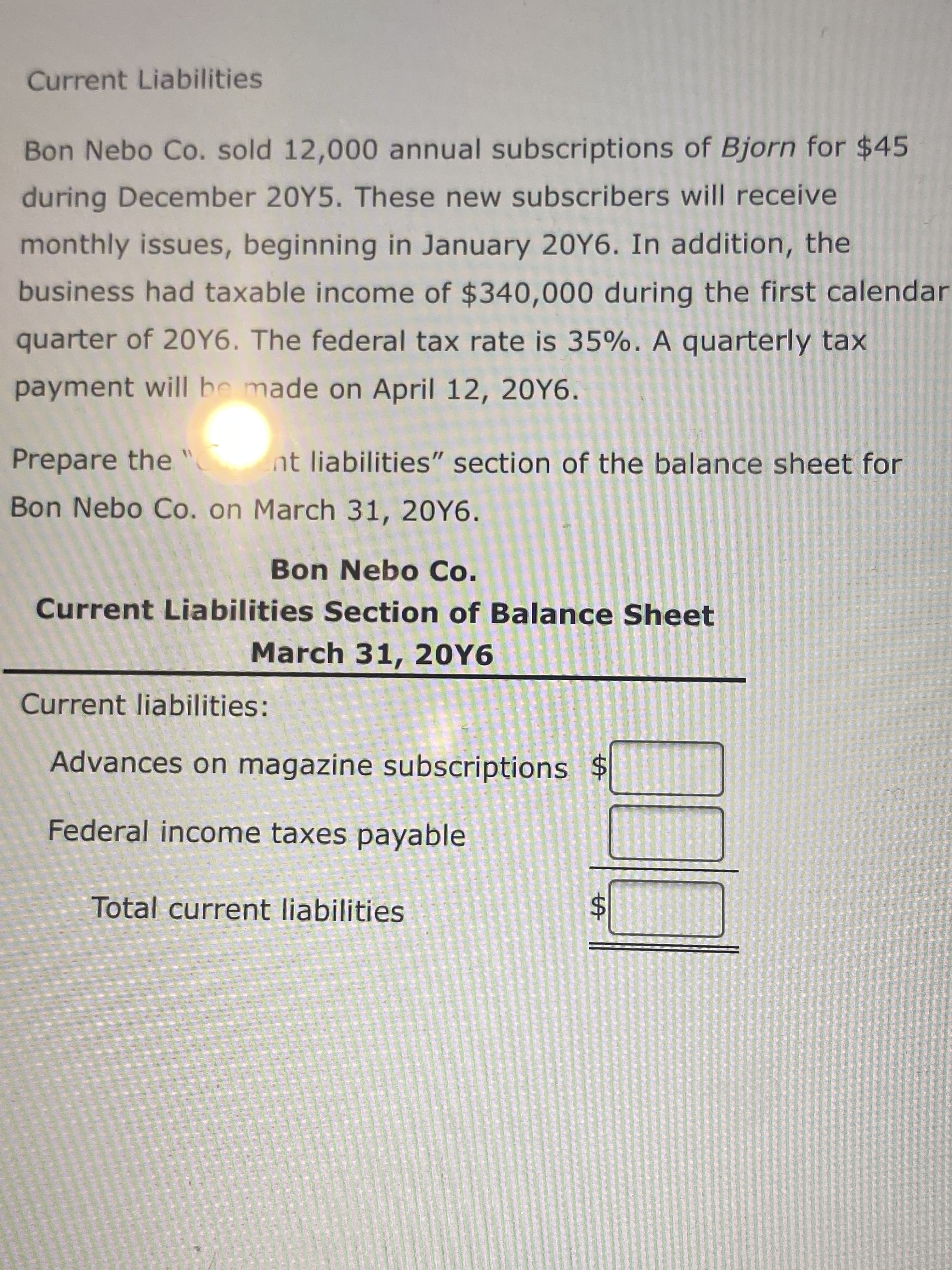 %24
Current Liabilities
Bon Nebo Co. sold 12,000 annual subscriptions of Bjorn for $45
during December 20Y5. These new subscribers will receive
monthly issues, beginning in January 20Y6. In addition, the
business had taxable income of $340,000 during the first calendar
quarter of 20Y6. The federal tax rate is 35%. A quarterly tax
payment will be made on April 12, 20Y6.
Prepare the "
nt liabilities" section of the balance sheet for
Bon Nebo Co. on March 31, 20Y6.
Bon Nebo Co.
Current Liabilities Section of Balance Sheet
March 31, 20Y6
Current liabilities:
Advances on magazine subscriptions $
Federal income taxes payable
Total current liabilities
