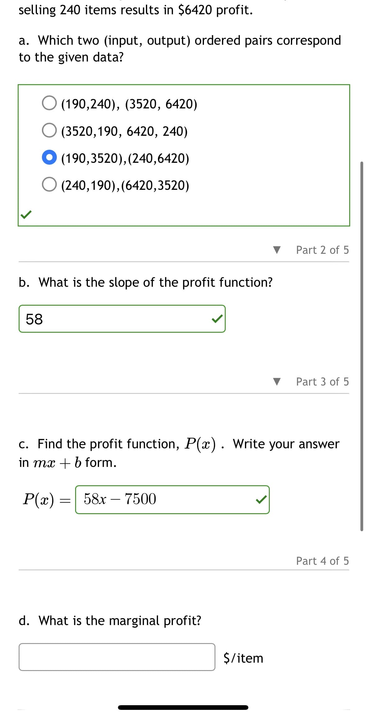 selling 240 items results in $6420 profit.
a. Which two (input, output) ordered pairs correspond
to the given data?
(190,240), (3520, 6420)
(3520, 190, 6420, 240)
● (190,3520), (240,6420)
(240,190), (6420,3520)
b. What is the slope of the profit function?
58
d. What is the marginal profit?
Part 2 of 5
c. Find the profit function, P(x). Write your answer
in mx + b form.
P(x) = 58x - 7500
$/item
Part 3 of 5
Part 4 of 5