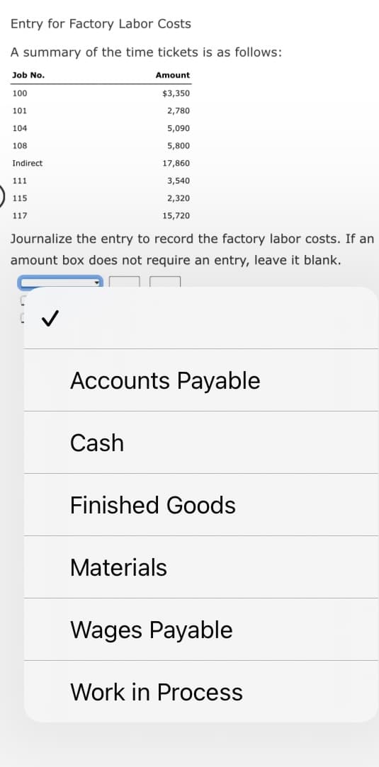 Entry for Factory Labor Costs
A summary of the time tickets is as follows:
Job No.
100
101
104
108
Indirect
111
115
117
Amount
$3,350
2,780
5,090
5,800
17,860
3,540
2,320
15,720
Journalize the entry to record the factory labor costs. If an
amount box does not require an entry, leave it blank.
Accounts Payable
Cash
Finished Goods
Materials
Wages Payable
Work in Process