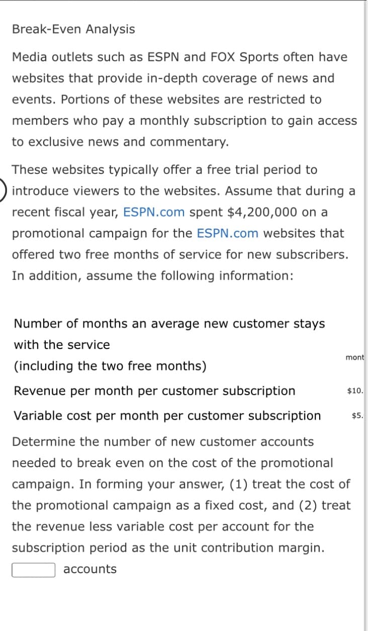 Break-Even Analysis
Media outlets such as ESPN and FOX Sports often have
websites that provide in-depth coverage of news and
events. Portions of these websites are restricted to
members who pay a monthly subscription to gain access
to exclusive news and commentary.
These websites typically offer a free trial period to
introduce viewers to the websites. Assume that during a
recent fiscal year, ESPN.com spent $4,200,000 on a
promotional campaign for the ESPN.com websites that
offered two free months of service for new subscribers.
In addition, assume the following information:
Number of months an average new customer stays
with the service
(including the two free months)
Revenue per month per customer subscription
Variable cost per month per customer subscription
Determine the number of new customer accounts
needed to break even on the cost of the promotional
campaign. In forming your answer, (1) treat the cost of
the promotional campaign as a fixed cost, and (2) treat
the revenue less variable cost per account for the
subscription period as the unit contribution margin.
accounts
mont
$10.
$5.