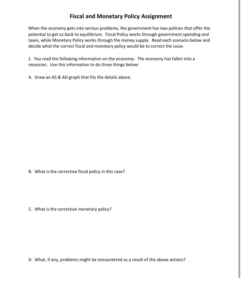 Fiscal and Monetary Policy Assignment
When the economy gets into serious problems, the government has two policies that offer the
potential to get us back to equilibrium. Fiscal Policy works through government spending and
taxes, while Monetary Policy works through the money supply. Read each scenario below and
decide what the correct fiscal and monetary policy would be to correct the issue.
1. You read the following information on the economy. The economy has fallen into a
recession. Use this information to do three things below:
A. Draw an AS & AD graph that fits the details above.
B. What is the corrective fiscal policy in this case?
C. What is the corrective monetary policy?
D. What, if any, problems might be encountered as a result of the above actions?