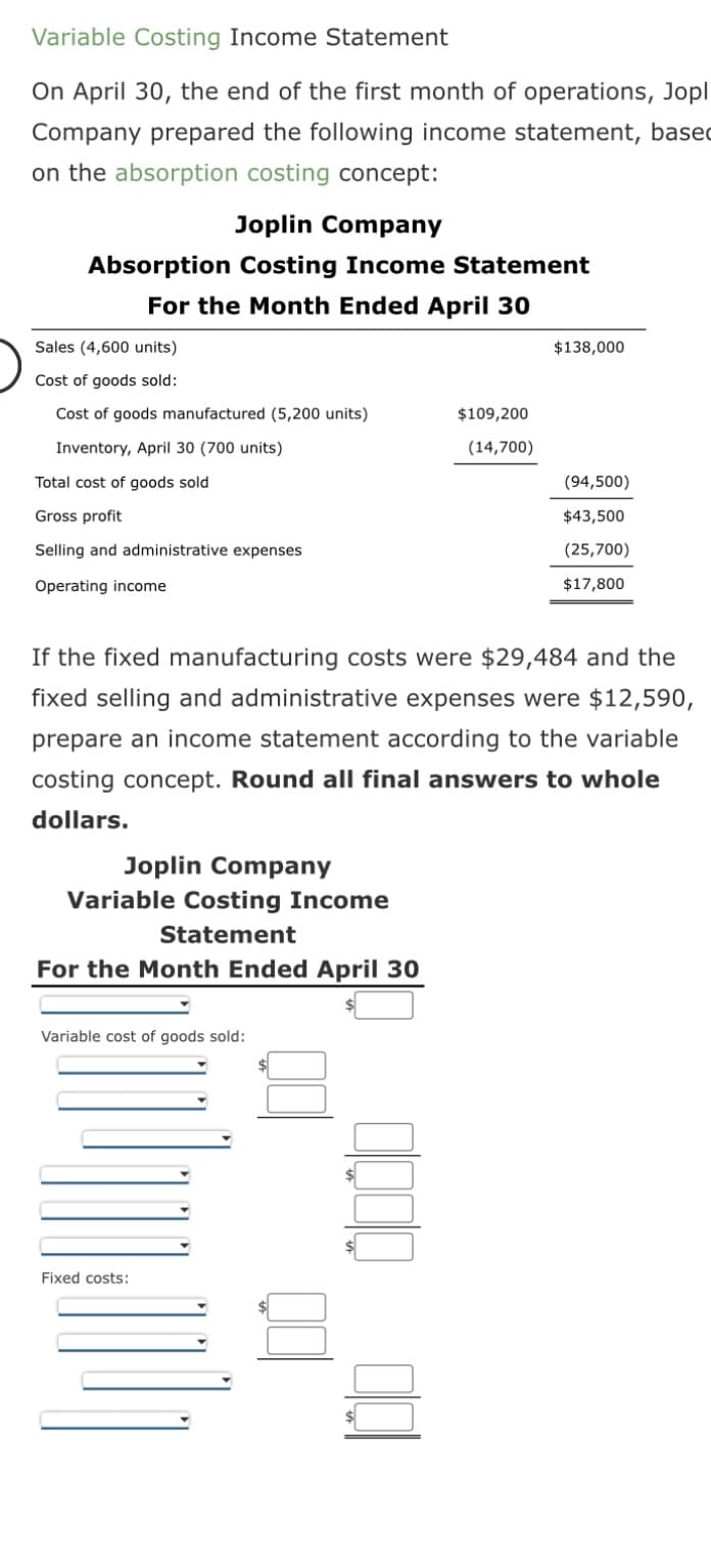 Variable Costing Income Statement
On April 30, the end of the first month of operations, Jopl
Company prepared the following income statement, based
on the absorption costing concept:
Joplin Company
Absorption Costing Income Statement
For the Month Ended April 30
Sales (4,600 units)
Cost of goods sold:
Cost of goods manufactured (5,200 units)
Inventory, April 30 (700 units)
Total cost of goods sold
Gross profit
Selling and administrative expenses
Operating income
Joplin Company
Variable Costing Income
Statement
For the Month Ended April 30
Variable cost of goods sold:
If the fixed manufacturing costs were $29,484 and the
fixed selling and administrative expenses were $12,590,
prepare an income statement according to the variable
costing concept. Round all final answers to whole
dollars.
1:110
$109,200
(14,700)
Fixed costs:
$138,000
(94,500)
$43,500
(25,700)
$17,800