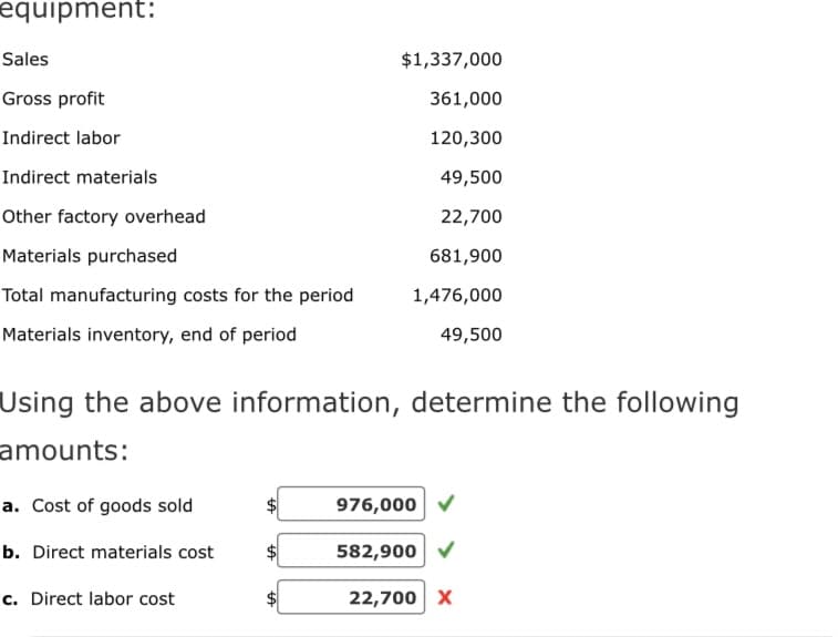 equipment:
Sales
Gross profit
Indirect labor
Indirect materials
Other factory overhead
Materials purchased
Total manufacturing costs for the period
Materials inventory, end of period
Using the above information, determine the following
amounts:
a. Cost of goods sold
b. Direct materials cost
c. Direct labor cost
$1,337,000
361,000
120,300
49,500
22,700
681,900
1,476,000
49,500
tA
976,000
582,900
22,700 X