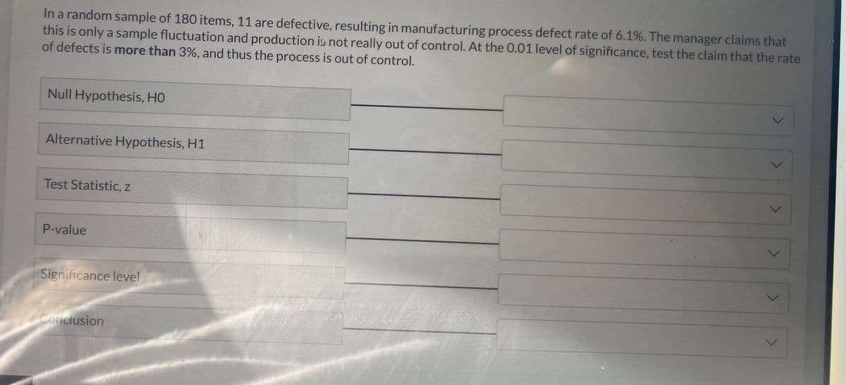 In a random sample of 180 items, 11 are defective, resulting in manufacturing process defect rate of 6.1%. The manager claims that
this is only a sample fluctuation and production is not really out of control. At the 0.01 level of significance, test the claim that the rate
of defects is more than 3%, and thus the process is out of control.
Null Hypothesis, HO
Alternative Hypothesis, H1
Test Statistic, z
P-value
Significance level
Conclusion
