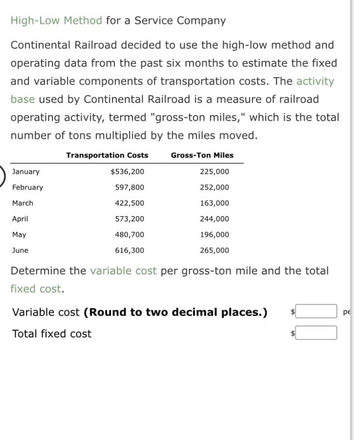 High-Low Method for a Service Company
Continental Railroad decided to use the high-low method and
operating data from the past six months to estimate the fixed
and variable components of transportation costs. The activity
base used by Continental Railroad is a measure of railroad
operating activity, termed "gross-ton miles," which is the total
number of tons multiplied by the miles moved.
January
February
March
April
May
June
Transportation Costs Gross-Ton Miles
$536,200
225,000
597,800
252,000
422,500
163,000
573,200
244,000
480,700
196,000
616,300
265,000
Determine the variable cost per gross-ton mile and the total
fixed cost.
Variable cost (Round to two decimal places.)
Total fixed cost
pe