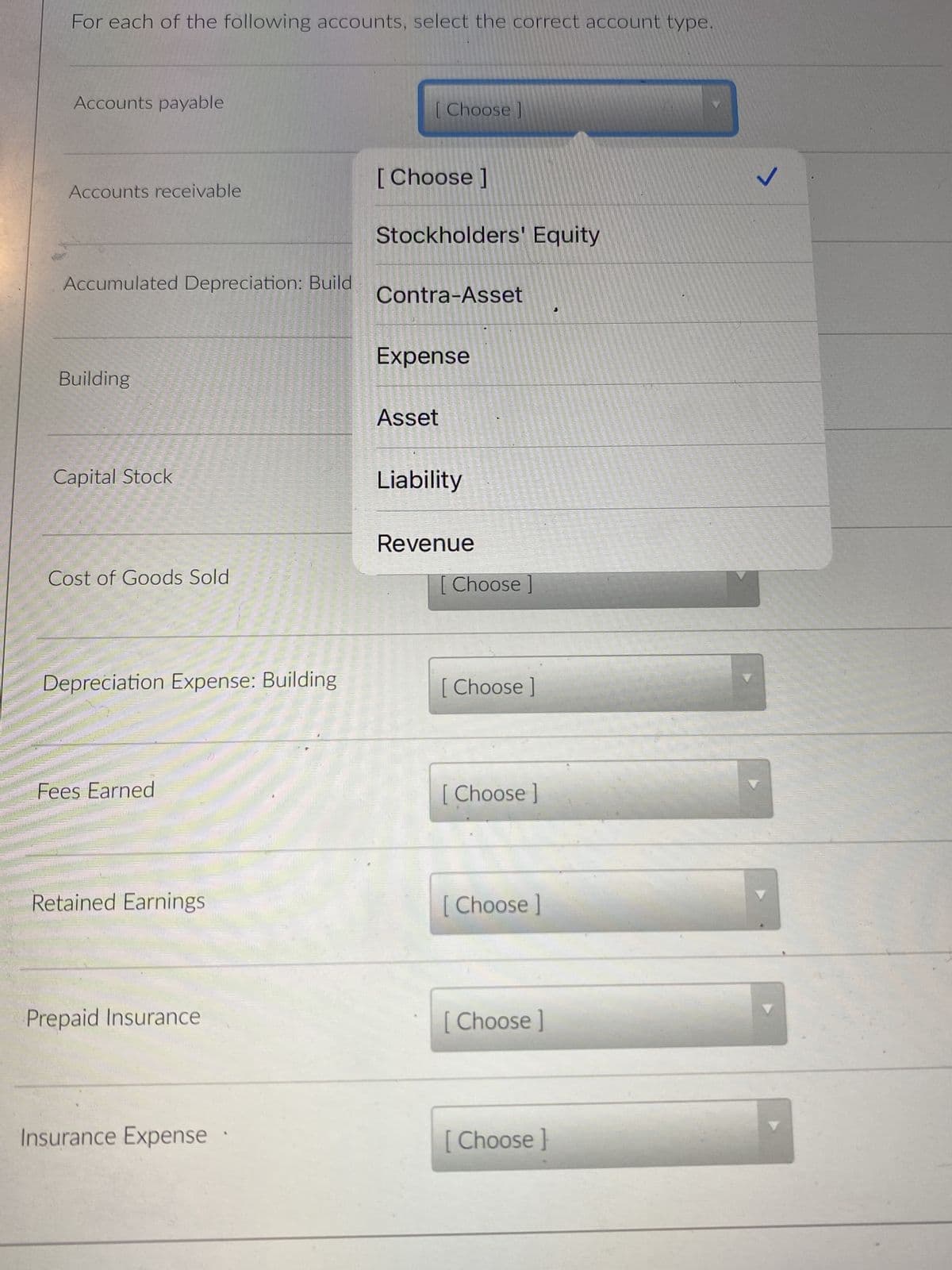 For each of the following accounts, select the correct account type.
Accounts payable
Accounts receivable
Accumulated Depreciation: Build
Building
Capital Stock
Cost of Goods Sold
Depreciation Expense: Building
Fees Earned
Retained Earnings
Prepaid Insurance
Insurance Expense
[Choose ]
[Choose ]
Stockholders' Equity
Contra-Asset
Expense
Asset
Liability
Revenue
[ Choose ]
[Choose ]
[ Choose ]
[Choose ]
[Choose ]
[Choose ]
J
✓