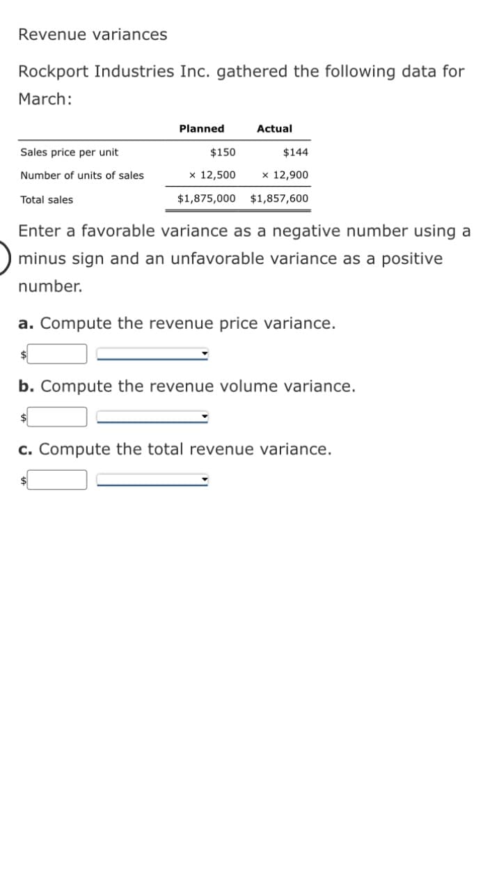 Revenue variances
Rockport Industries Inc. gathered the following data for
March:
Sales price per unit
Number of units of sales
Total sales
Planned
$150
x 12,500
Actual
$144
x 12,900
$1,875,000 $1,857,600
Enter a favorable variance as a negative number using a
minus sign and an unfavorable variance as a positive
number.
a. Compute the revenue price variance.
b. Compute the revenue volume variance.
$
c. Compute the total revenue variance.