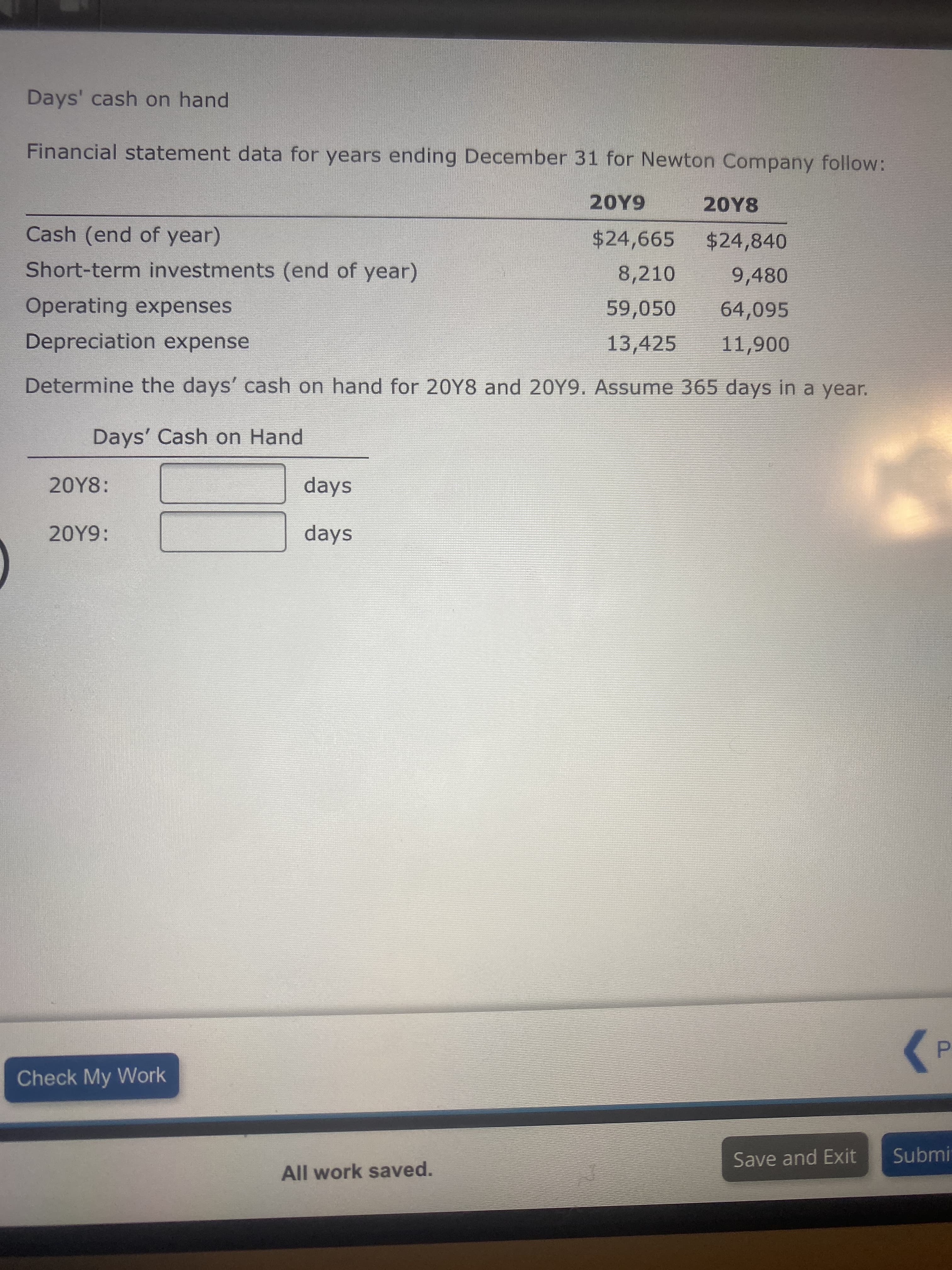 Days' cash on hand
Financial statement data for years ending December 31 for Newton Company follow:
20Y9
20Υ8
Cash (end of year)
$24,665
$24,840
Short-term investments (end of year)
8,210
9,480
Operating expenses
59,050
64,095
Depreciation expense
13,425
Determine the days' cash on hand for 20Y8 and 20Y9. Assume 365 days in a year.
Days' Cash on Hand
20Y8:
days
20Y9:
days
P.
>
Check My Work
Save and Exit
Submi
All work saved.
