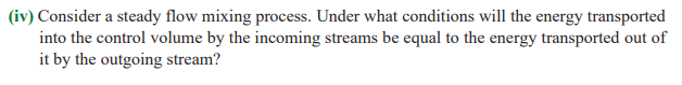 (iv) Consider a steady flow mixing process. Under what conditions will the energy transported
into the control volume by the incoming streams be equal to the energy transported out of
it by the outgoing stream?