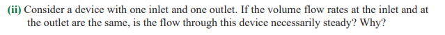 (ii) Consider a device with one inlet and one outlet. If the volume flow rates at the inlet and at
the outlet are the same, is the flow through this device necessarily steady? Why?