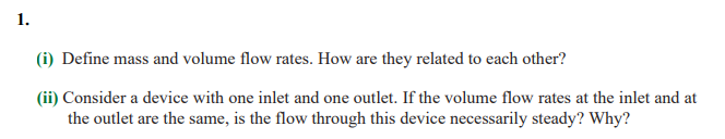 1.
(i) Define mass and volume flow rates. How are they related to each other?
(ii) Consider a device with one inlet and one outlet. If the volume flow rates at the inlet and at
the outlet are the same, is the flow through this device necessarily steady? Why?