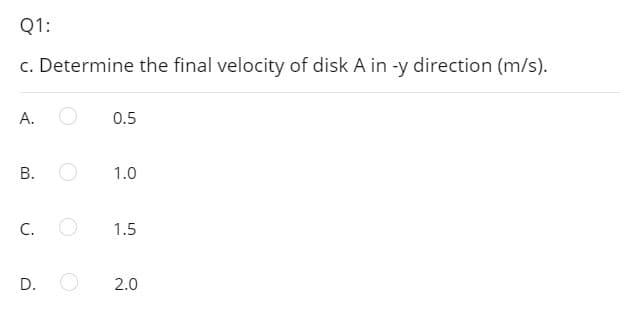 Q1:
c. Determine the final velocity of disk A in -y direction (m/s).
A.
0.5
В.
1.0
C.
1.5
D.
2.0
B.
