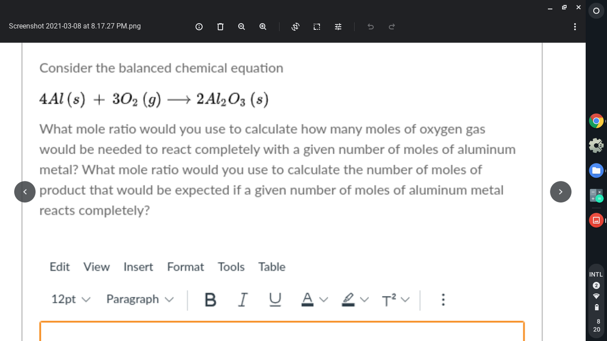 Screenshot 2021-03-08 at 8.17.27 PM.png
O O Q ®Q
Consider the balanced chemical equation
4Al (s) + 302 (g) → 2A12O3 (s)
What mole ratio would you use to calculate how many moles of oxygen gas
would be needed to react completely with a given number of moles of aluminum
metal? What mole ratio would you use to calculate the number of moles of
product that would be expected if a given number of moles of aluminum metal
reacts completely?
Edit
View
Insert
Format
Tools
Table
INTL
|BI
B I U Av ev T? v
12pt v
Paragraph v
8
20
