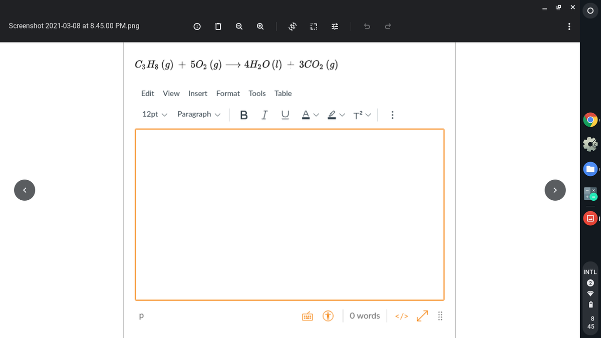 Screenshot 2021-03-08 at 8.45.00 PM.png
C3 H3 (9) + 502 (9)
→ 4H20 (1)
+ 3CO2 (g)
Edit View Insert
Format Tools Table
| B
I
12pt v
Paragraph v
INTL
O words </> /
8
45
